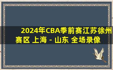 2024年CBA季前赛江苏徐州赛区 上海 - 山东 全场录像